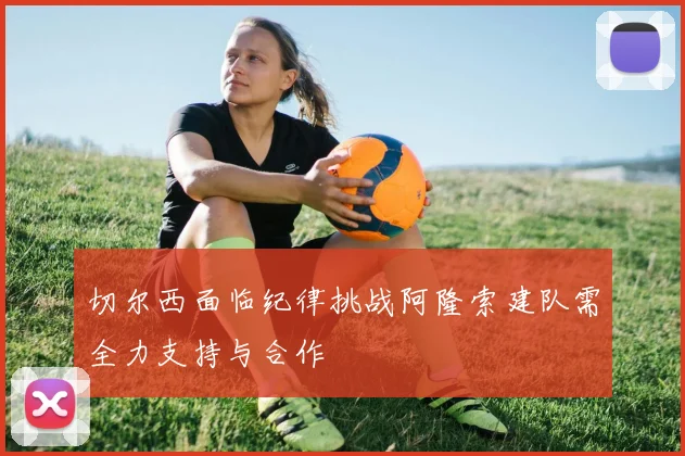 切尔西面临纪律挑战阿隆索建队需全力支持与合作