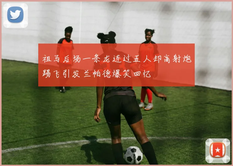 祖马后场一条龙连过五人却高射炮踢飞引发兰帕德爆笑回忆