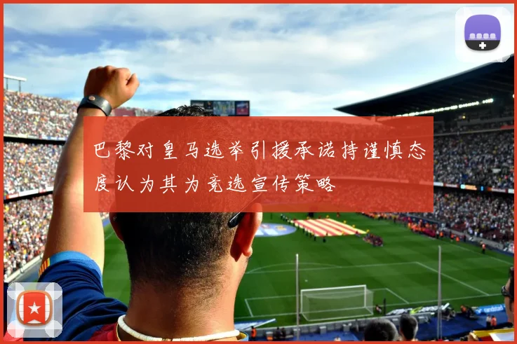巴黎对皇马选举引援承诺持谨慎态度认为其为竞选宣传策略