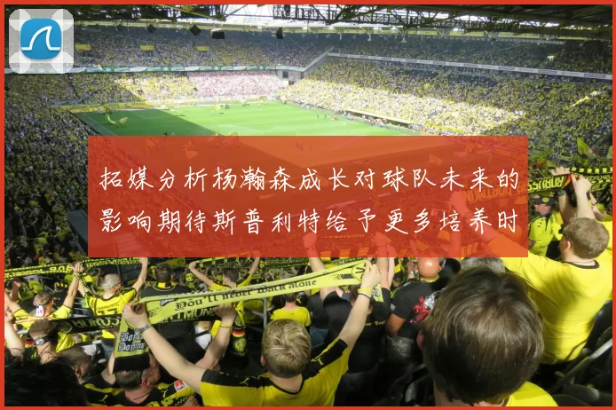 拓媒分析杨瀚森成长对球队未来的影响期待斯普利特给予更多培养时间