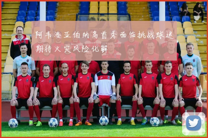 阿韦洛亚伯纳乌首秀面临挑战球迷期待火灾风险化解