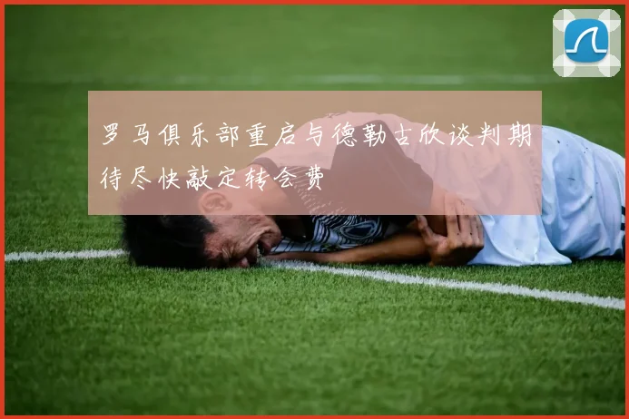 罗马俱乐部重启与德勒古欣谈判期待尽快敲定转会费