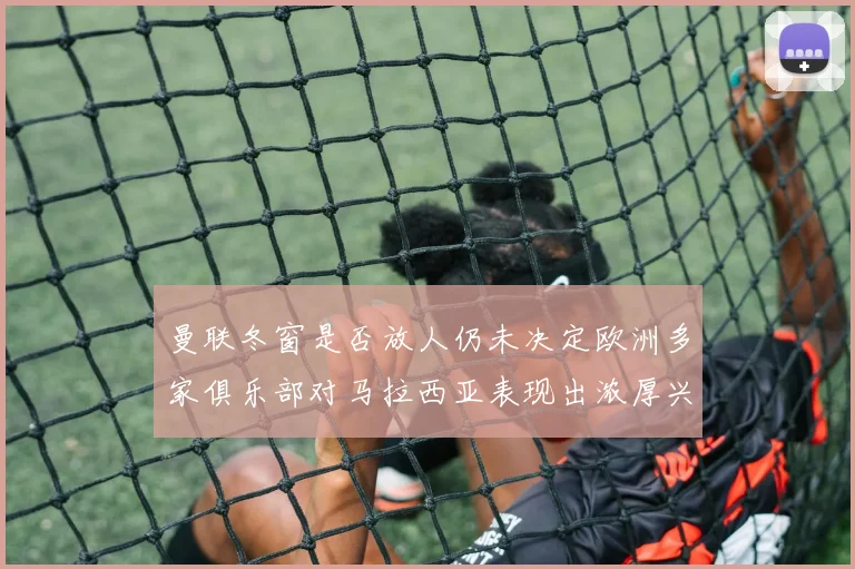 曼联冬窗是否放人仍未决定欧洲多家俱乐部对马拉西亚表现出浓厚兴趣
