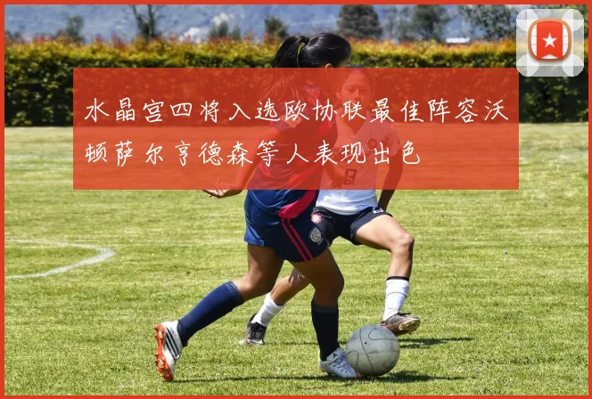 水晶宫四将入选欧协联最佳阵容沃顿萨尔亨德森等人表现出色