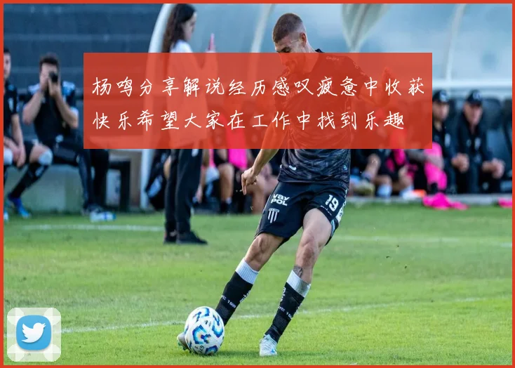 杨鸣分享解说经历感叹疲惫中收获快乐希望大家在工作中找到乐趣