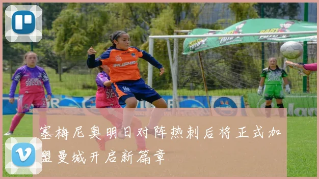 塞梅尼奥明日对阵热刺后将正式加盟曼城开启新篇章