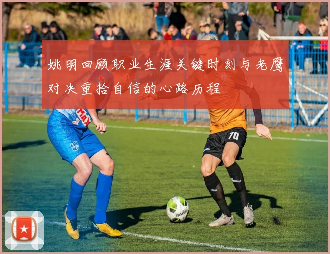 姚明回顾职业生涯关键时刻与老鹰对决重拾自信的心路历程