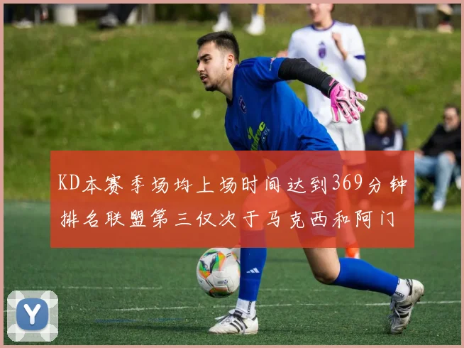 KD本赛季场均上场时间达到369分钟排名联盟第三仅次于马克西和阿门