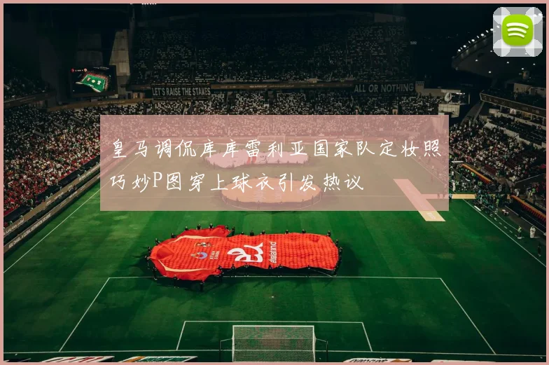 皇马调侃库库雷利亚国家队定妆照巧妙P图穿上球衣引发热议
