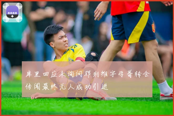 库里回应未询问邓利维字母哥转会传闻最终无人成功引进