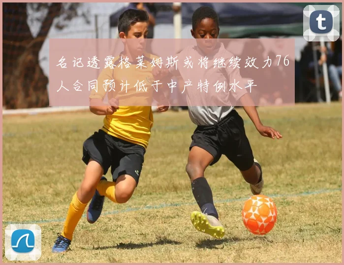 名记透露格莱姆斯或将继续效力76人合同预计低于中产特例水平
